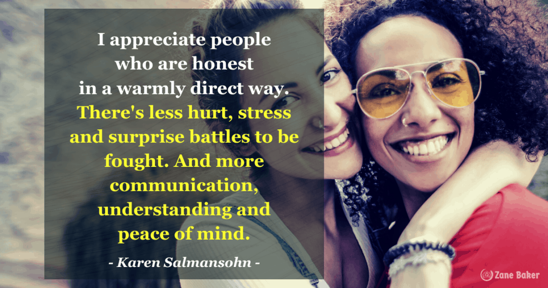 Honesty Is Important - I appreciate people who are honest in a warmly direct way. There's less hurt, stress and surprise battles to be fought. And more communication, understanding and peace of mind. Karen Salmansohn