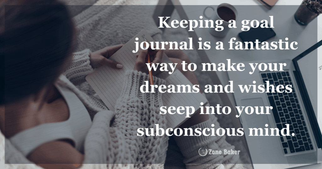 Keeping a goal journal is a fantastic way to make your dreams and wishes seep into your subconscious mind.