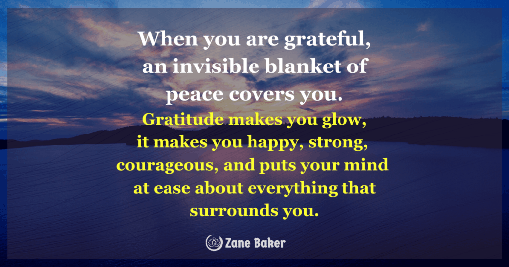 When you are grateful, an invisible blanket of peace covers you. Gratitude makes you glow, it makes you happy, strong, courageous, and puts your mind at ease about everything that surrounds you. Make a list of everything that is good in your life, including things like family, loved ones, friends, and work