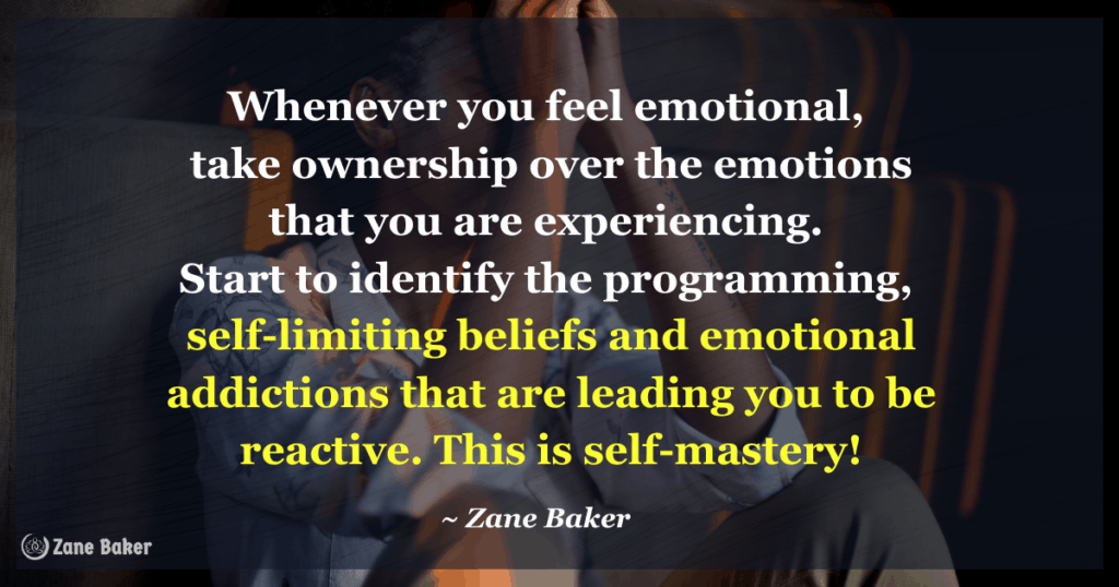 Whenever you feel emotional, take ownership over the emotions that you are experiencing. Start to identify the programming, self-limiting beliefs and emotional addictions that are leading you to be reactive. This is self-mastery!