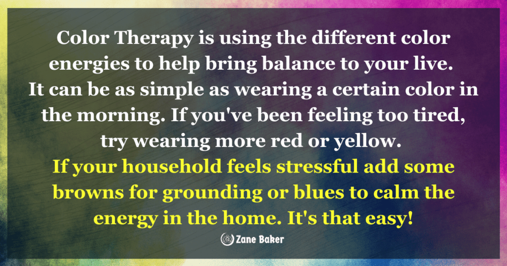 Quote: Color therapy is using the different color energies to help bring balance to your life. It can be as simple as wearing a certain color in the morning. If you've been feeling too tired, try wearing more red or yellow. If your household feels stressful, add some browns for grounding or blues to calm the energy in the home. It's that easy!