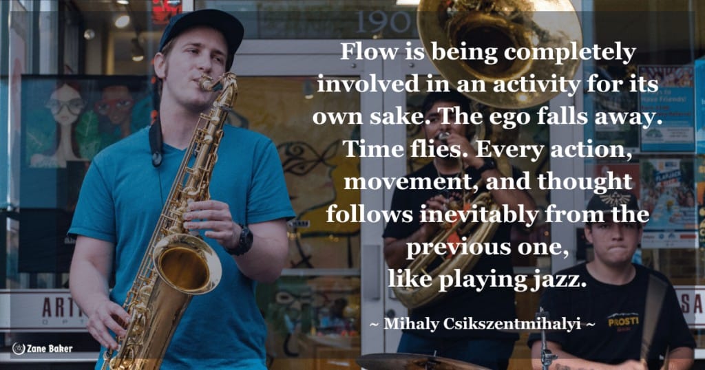 Quote: Flow is being completely involved in an activity for its own sake. The ego falls away. Time flies. Every action, movement, and thought follows inevitably from the previous one, like playing jazz.
- Mihaly Csikszentmihalyi 

