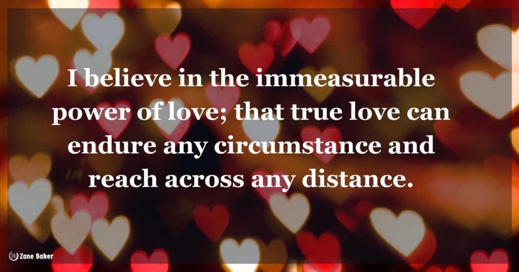 I believe in the immeasurable power of love; that true love can endure any circumstance and reach across any distance.