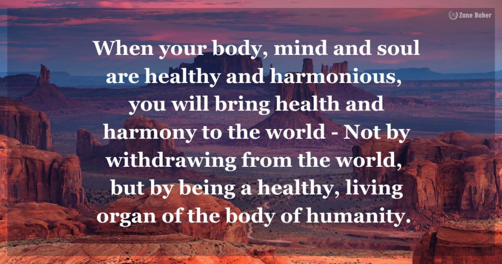 Quote: When your body, mind and soul are healthy and harmonious, you will bring health and harmony to the world. - Not by withdrawing from the world, but by being a healthy, living organ of the body of humanity.