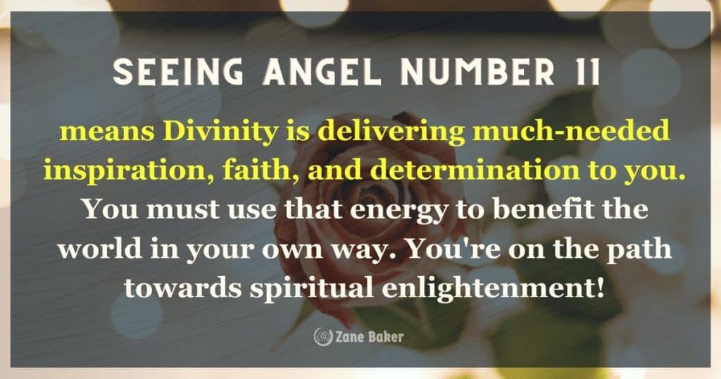 Angel number 11 means Divinity is delivering much-needed inspiration, faith, and determination to you. You must use that energy to benefit the world in your own way. You're on the path towards spiritual enlightenment!