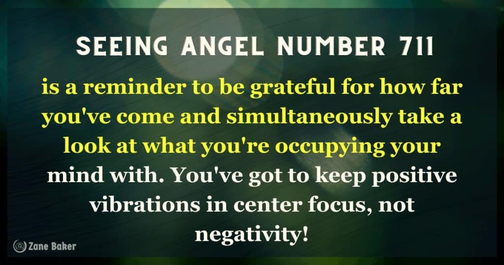Angel number 711, you need to take notice of where you are. Be grateful for how far you've come and simultaneously take a look at what you're occupying your mind with. You've got to keep positive vibrations in center focus, not negativity!