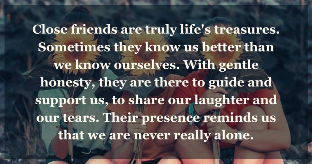 how to make friendships Close friends are truly life's treasures. Sometimes they know us better than we know ourselves. With gentle honesty, they are there to guide and support us, to share our laughter and our tears. Their presence reminds us that we are never really alone.
