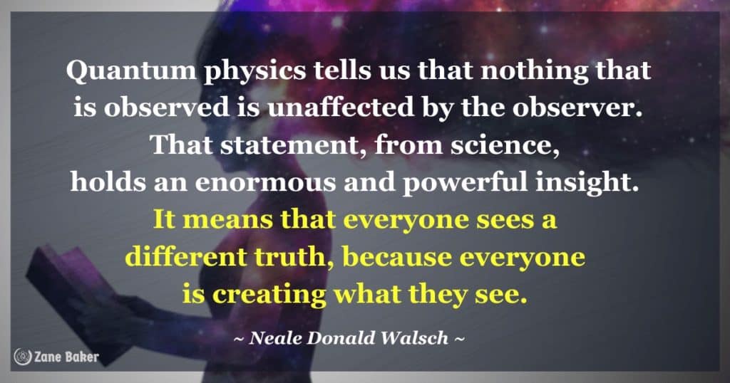 Quantum physics tells us that nothing that is observed is unaffected by the observer. That statement, from science, holds an enormous and powerful insight. It means that everyone sees a different truth, because everyone is creating what they see. Neale Donald Walsch 