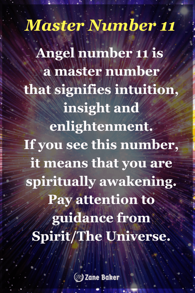 Angel number 11 is  a master number that signifies intuition, insight and enlightenment. If you see this number, it means that you are spiritually awakening. Pay attention to guidance from Spirit/The Universe.