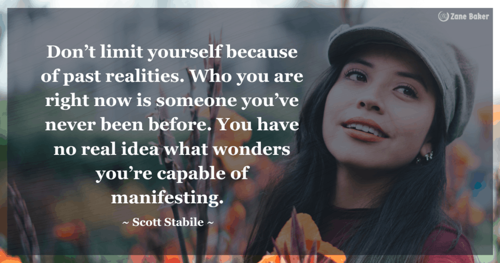 Don’t limit yourself because of past realities. Who you are right now is someone you’ve never been before. You have no real idea what wonders you’re capable of manifesting.  By Scott Stabile. This is one of my favorite inspiring quotes for the day.  