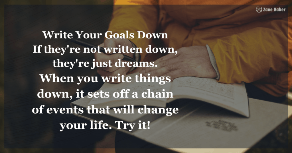 Write Your Goals Down
If they're not written down,
they're just dreams.
When you write things down,
it sets off a chain of events that
will change your life.