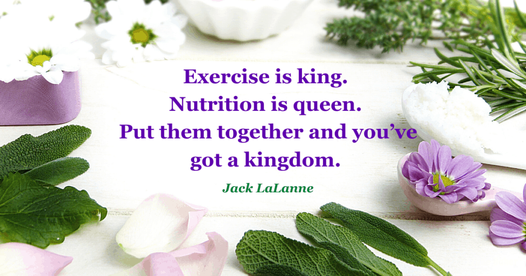 Exercise is king.
Nutrition is queen.
Put them together and you've
got a kingdom.
Jack LaLanne
Honor Your Body, Raise Your Vibes