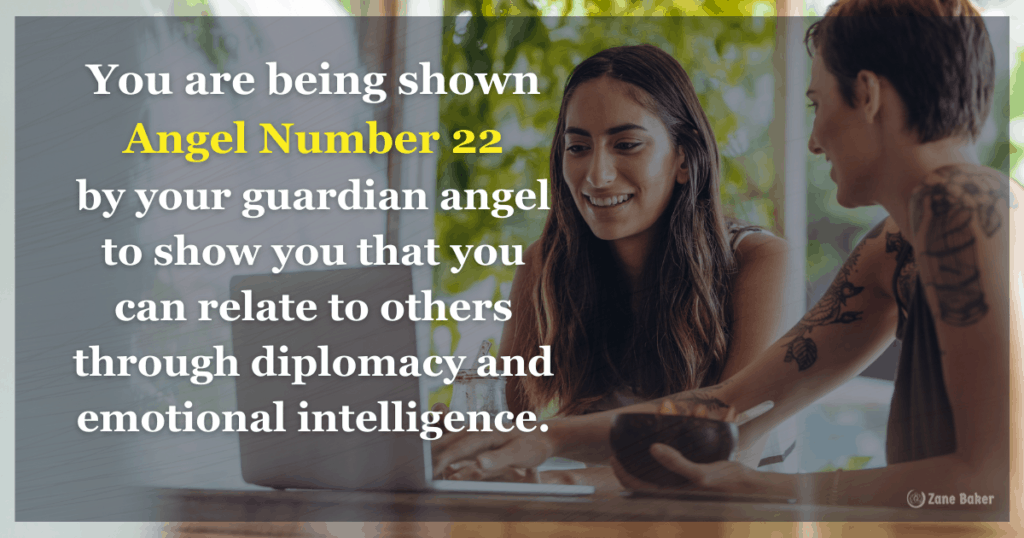 You are being shown Angel Number 22 by your guardian angel to show you that you can relate to others through diplomacy and emotional intelligence.